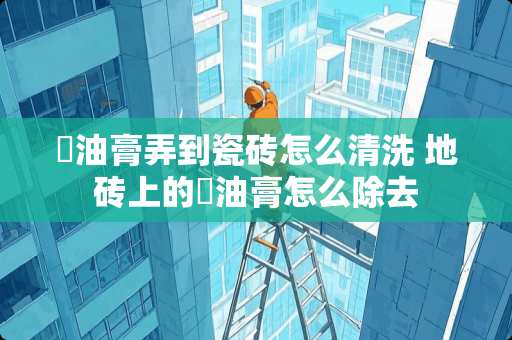 焗油膏弄到瓷砖怎么清洗 地砖上的焗油膏怎么除去