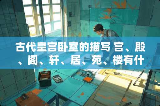 古代皇宫卧室的描写 宫、殿、阁、轩、居、苑、楼有什么区别