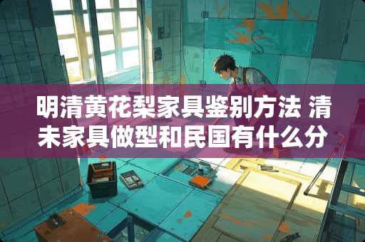 明清黄花梨家具鉴别方法 清未家具做型和**有什么分别