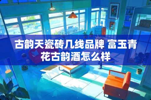 古韵天瓷砖几线品牌 富玉青花古韵酒怎么样