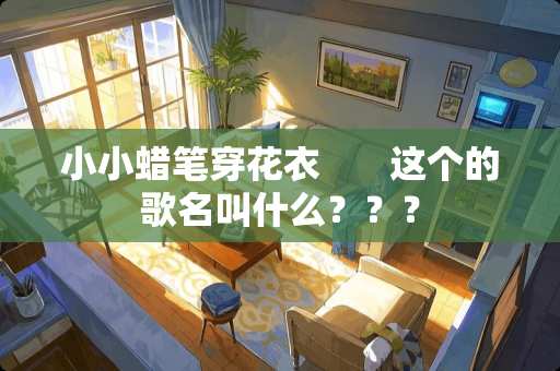 小小蜡笔穿花衣       这个的歌名叫什么？？？