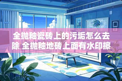 全抛釉瓷砖上的污垢怎么去除 全抛釉地砖上面有水印擦不掉，用什么方法可以擦掉