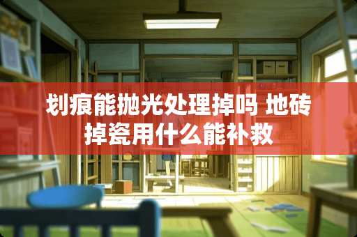 划痕能抛光处理掉吗 地砖掉瓷用什么能补救