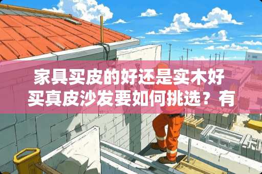 家具买皮的好还是实木好 买真皮沙发要如何挑选？有好的品牌推荐么