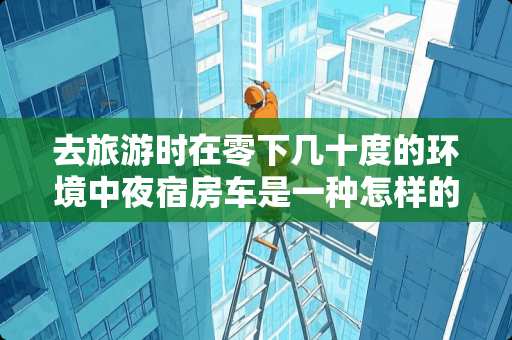 去旅游时在零下几十度的环境中夜宿房车是一种怎样的体验 汕头瓷砖防滑液价位多少 去旅游时在零下几十度的环境中夜宿房车是一种怎样的体验 汕头瓷砖防滑液价位多少