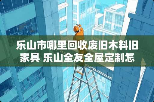 乐山市哪里回收废旧木料旧家具 乐山全友全屋定制怎么样