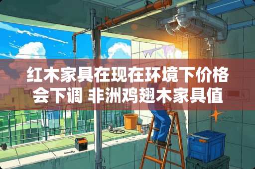 红木家具在现在环境下价格会下调 非洲鸡翅木家具值不值得买呢
