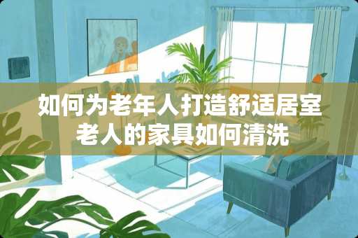 如何为老年人打造舒适居室 老人的家具如何清洗