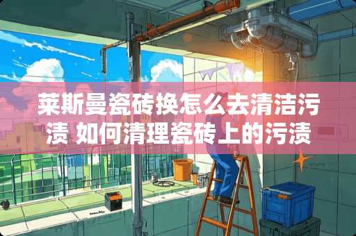 莱斯曼瓷砖换怎么去清洁污渍 如何清理瓷砖上的污渍