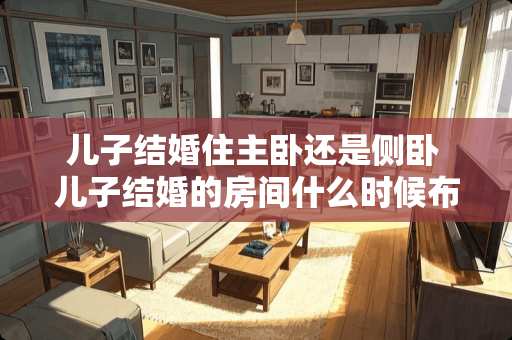 儿子结婚住主卧还是侧卧 儿子结婚的房间什么时候布置呢