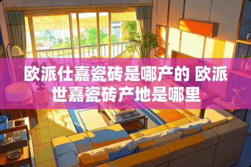 欧派仕嘉瓷砖是哪产的 欧派世嘉瓷砖产地是哪里