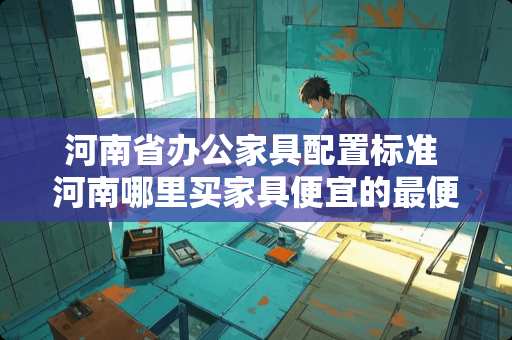 河南省办公家具配置标准 河南哪里买家具便宜的最便宜