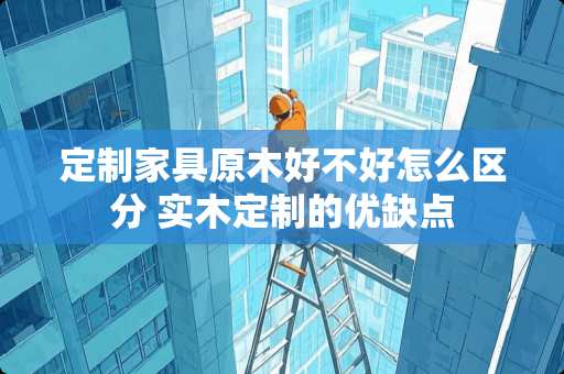 定制家具原木好不好怎么区分 实木定制的优缺点