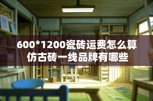 600*1200瓷砖运费怎么算 仿古砖一线品牌有哪些
