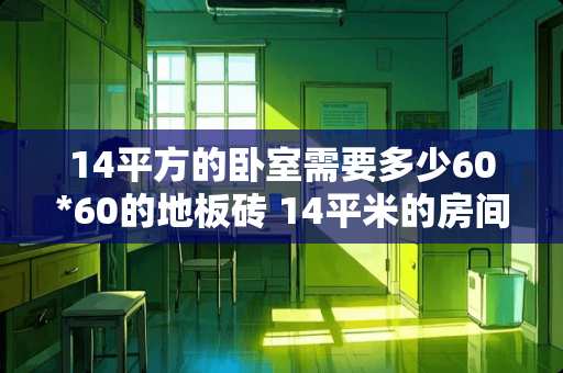 14平方的卧室需要多少60*60的地板砖 14平米的房间装1.5米高的暖气要按几片