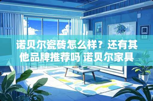 诺贝尔瓷砖怎么样？还有其他品牌推荐吗 诺贝尔家具怎么样