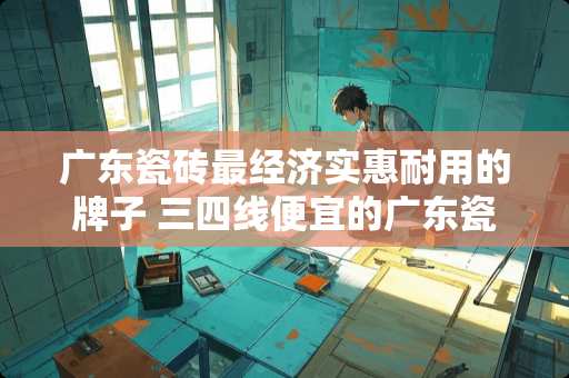 广东瓷砖最经济实惠耐用的牌子 三四线便宜的广东瓷砖