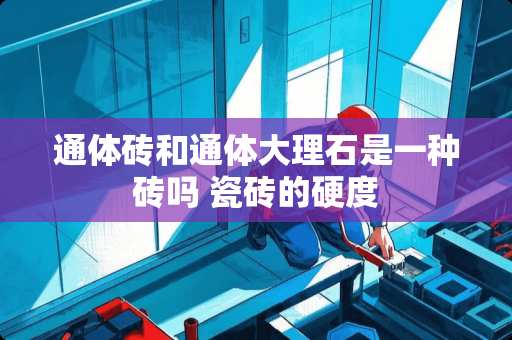 通体砖和通体大理石是一种砖吗 瓷砖的硬度