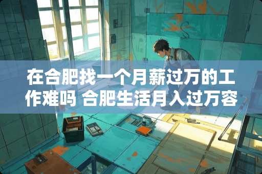 在合肥找一个月薪过万的工作难吗 合肥生活月入过万容易吗