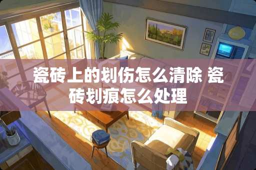 瓷砖上的划伤怎么清除 瓷砖划痕怎么处理