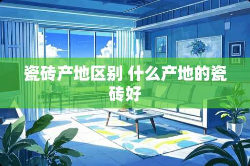 瓷砖产地区别 什么产地的瓷砖好