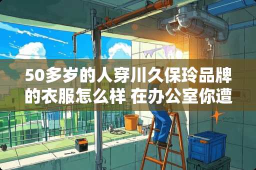 50多岁的人穿川久保玲品牌的衣服怎么样 在办公室你遭遇过哪些尴尬的事
