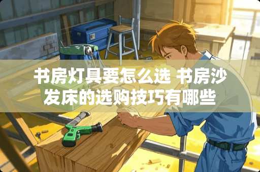 书房灯具要怎么选 书房沙发床的选购技巧有哪些