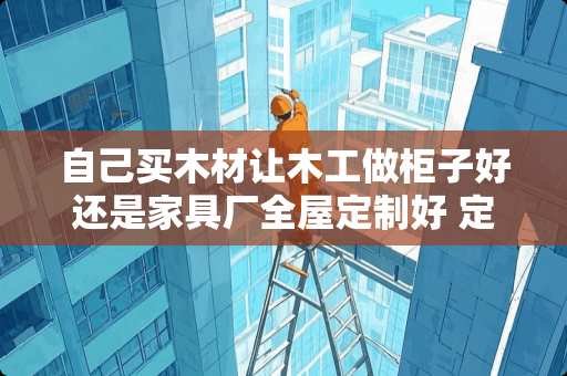 自己买木材让木工做柜子好还是家具厂全屋定制好 定制家具什么材料好