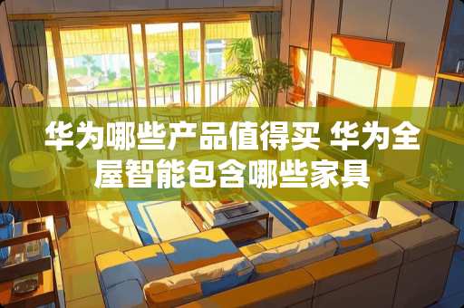 华为哪些产品值得买 华为全屋智能包含哪些家具