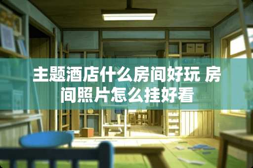 主题酒店什么房间好玩 房间照片怎么挂好看