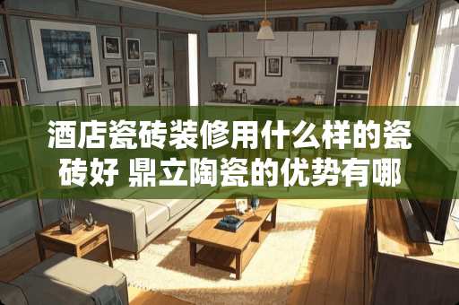 酒店瓷砖装修用什么样的瓷砖好 鼎立陶瓷的优势有哪些