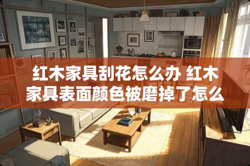 红木家具刮花怎么办 红木家具表面颜色被磨掉了怎么处理