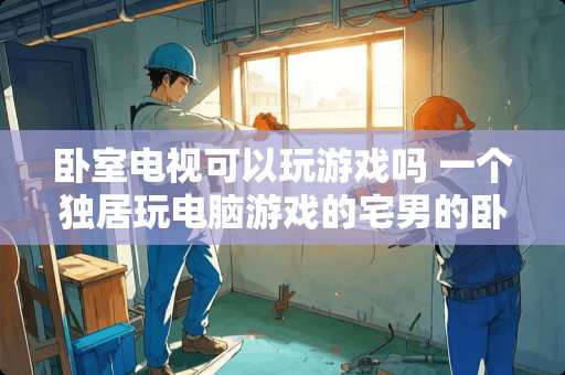 卧室电视可以玩游戏吗 一个独居玩电脑游戏的宅男的卧室一般是什么模样