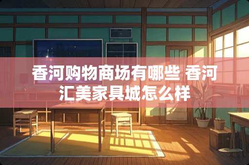 香河购物商场有哪些 香河汇美家具城怎么样