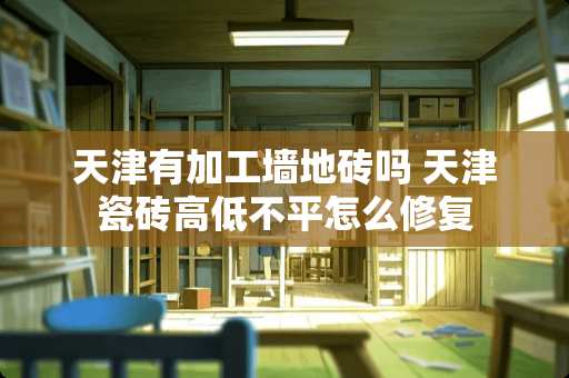 天津有加工墙地砖吗 天津瓷砖高低不平怎么修复