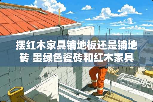 摆红木家具铺地板还是铺地砖 墨绿色瓷砖和红木家具可以吗