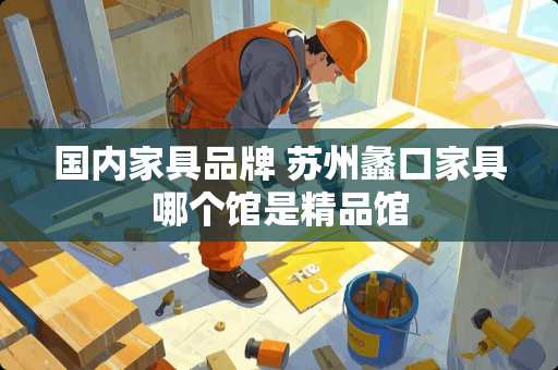 国内家具品牌 苏州蠡口家具哪个馆是精品馆