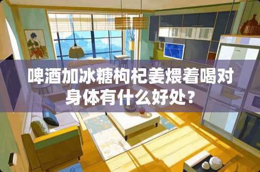 啤酒加冰糖枸杞姜煨着喝对身体有什么好处？