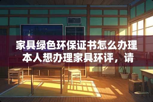 家具绿色环保证书怎么办理 本人想办理家具环评，请问怎么办理