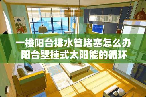 一楼阳台排水管堵塞怎么办 阳台壁挂式太阳能的循环气堵问题怎么解决