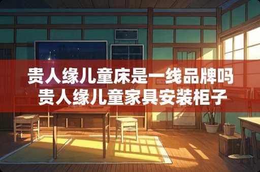 贵人缘儿童床是一线品牌吗 贵人缘儿童家具安装柜子流程