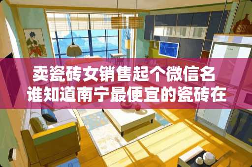 卖瓷砖女销售起个微信名 谁知道南宁最便宜的瓷砖在哪里有买