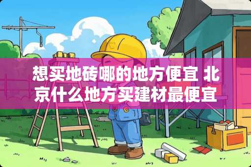 想买地砖哪的地方便宜 北京什么地方买建材最便宜