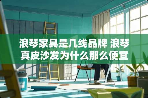 浪琴家具是几线品牌 浪琴真皮沙发为什么那么便宜