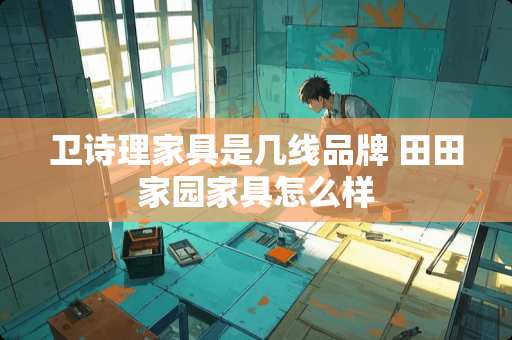 卫诗理家具是几线品牌 田田家园家具怎么样