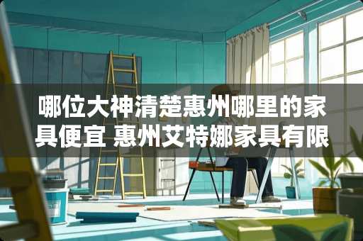 哪位大神清楚惠州哪里的家具便宜 惠州艾特娜家具有限公司怎样