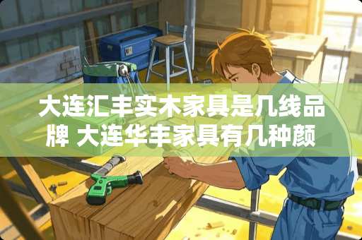 大连汇丰实木家具是几线品牌 大连华丰家具有几种颜色选择