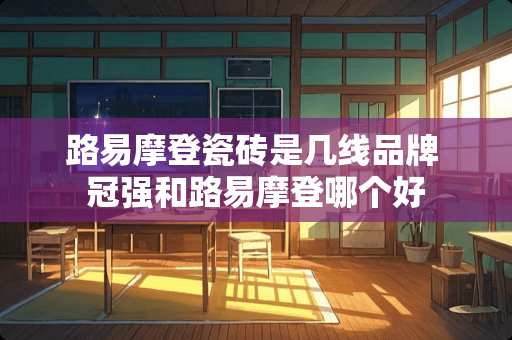 路易摩登瓷砖是几线品牌 冠强和路易摩登哪个好