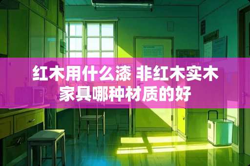 红木用什么漆 非红木实木家具哪种材质的好