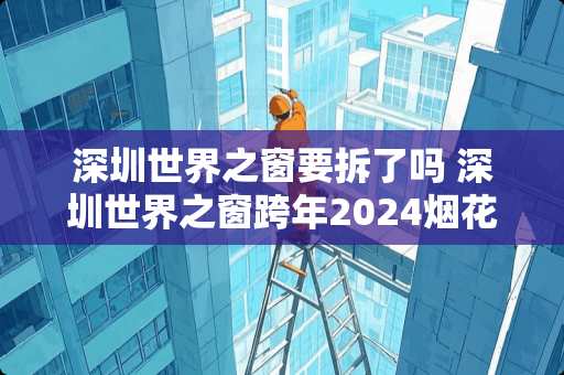 深圳世界之窗要拆了吗 深圳世界之窗跨年2024烟花时间